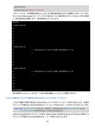 gate.WaitOne();

        Console.WriteLine("WaitOne Completed");

    このコードでは、3 秒間値を溜めるとともに次の値を溜め始めるまでの間隔を 2 秒にしています。
    もととなる IObservable のシーケンスでは 500ms ごとに値が発行されているため、 秒分の値が
                                                    1
    1 つ前の値の塊と重複します。実行結果を以下に示します。
    WaitOne

    --Buffer 20:44:00

    0

    1

    2

    3

    4

    5

    --Buffer 20:44:02

    4                          ← 1 秒分(500ms スパンなのでこの場合 2 個)の値がかぶってる

    5                          ←

    6

    7

    8

    9

    --Buffer 20:44:04

    8                          ← 1 秒分(500ms スパンなのでこの場合 2 個)の値がかぶってる

    9                          ←

    10

    11

    12

    13

    OnCompleted

    実行結果内にも示していますが、1 秒分の値が重複していることが確認できます。

4.10.3. 任意のタイミングで値をまとめる Buffer メソッドのオーバーロード

    これまで個数と時間で値をまとめる Buffer メソッドのオーバーロードを見てきましたが、任意の
    タ゗ミングで値をまとめるのを区切るオーバーロードもあります。シグネチャを下記に示します。
        public static IObservable<IList<TSource>> Buffer<T, TBufferClosing>(this IObservable<T> source,
                 Func<IObservable<TBufferClosing>> bufferClosingSelector);

    bufferClosingSelector デリゲートが返す IObservable<TBufferClosing>が OnNext を発行した
    タ゗ミングで値をまとめるのを辞めます。コード例を下記に示します。

                                                  121
 
