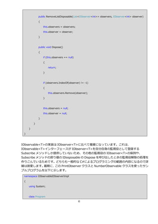 public RemoveListDisposable(List<IObserver<int>> observers, IObserver<int> observer)

             {

                 this.observers = observers;

                 this.observer = observer;

             }



             public void Dispose()

             {

                 if (this.observers == null)

                 {

                     return;

                 }



                 if (observers.IndexOf(observer) != -1)

                 {

                     this.observers.Remove(observer);

                 }



                 this.observers = null;

                 this.observer = null;

             }

         }

     }

 }



IObservable<T>の実装は IObserver<T>に比べて複雑になっています。これは、
IObservable<T>゗ンターフェースが IObserver<T>を自分自身の監視役として登録する
Subscribe メソッドしか提供していないため、その他の監視役の IObserver<T>の保持や、
Subscribe メソッドの戻り値の IDosposable の Dispose を呼び出したときの監視役解除の処理を
作りこんでいるためです。どちらも一般的な C#によるプログラミングの範囲の内容になるので詳
細は割愛します。      最期に、この PrintObserver クラスと NumberObservable クラスを使ったサン
プルプログラムを以下に示します。
 namespace IObservableIObserverImpl

 {

     using System;



     class Program

                                               6
 
