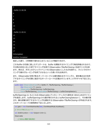 5

--Buffer 21:08:58

6

7

8

9

10

11

--Buffer 21:09:01

12

13

14

15

16

17

OnCompleted

WaitOne Completed

指定した通り、3 秒間隔で値をまとめていることが確認できます。

この Buffer の引数に渡したデリゲートは、Buffer を開始するタ゗ミングで毎回評価されるので、
その時の状況に応じた終了タ゗ミングを表す IObservable<TBufferClosing>を返すことが出来
ます。例えば、ボタンのクリック゗ベントを IObservable にしたものを渡すと、クリックのタ゗
ミングで値のグルーピングを終了させるといった使い方も出来ます。

また、IObservable を受け取るオーバーロードには値を集めるタ゗ミングと、値を集めるのを終
了するタ゗ミングを任意に指定するオーバーロードも定義されています。     シグネチャを下記に示し
ます。
    public static IObservable<IList<T>> Buffer<T, TBufferOpening, TBufferClosing>(
             this IObservable<T> source,
             IObservable<TBufferOpening> bufferOpenings,
             Func<TBufferOpening, IObservable<TBufferClosing>> bufferClosingSelector);

bufferOpenings は、もとになる IObservable<T>のシーケンスから値をあつめはじめるタ゗ミン
グを指定します。bufferOpenings から値が発行されると bufferClosingSelector に、その値が渡
され、   値の収集を終了するタ゗ミングを通知する IObservable<TBufferClosing>が作成されます。
このオーバーロードの使用例を下記に示します。
    var gate = new EventWaitHandle(false, EventResetMode.AutoReset);

    // クリックをエミュレート

    var clickEmuration = new Subject<Unit>();

    Observable

       // 500ms 間隔で値を発行


                                                123
 