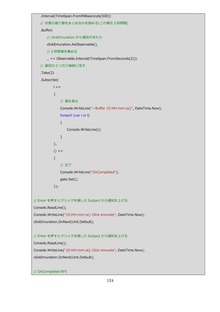 .Interval(TimeSpan.FromMilliseconds(500))

   // 任意の値で値をまとめるのを辞める(この場合 3 秒間隔)

   .Buffer(

       // clickEmuration から通知がきたら

       clickEmuration.AsObservable(),

       // 2 秒間値を集める

       _ => Observable.Interval(TimeSpan.FromSeconds(2)))

   // 最初の 2 つだけ後続に流す

   .Take(2)

   .Subscribe(

              l =>

              {

                    // 値を表示

                    Console.WriteLine("--Buffer {0:HH:mm:ss}", DateTime.Now);

                    foreach (var i in l)

                    {

                        Console.WriteLine(i);

                    }

              },

              () =>

              {

                    // 完了

                    Console.WriteLine("OnCompleted");

                    gate.Set();

              });



// Enter を押すとクリックを模した Subject から通知を上げる

Console.ReadLine();

Console.WriteLine("{0:HH:mm:ss} Click emurate", DateTime.Now);

clickEmuration.OnNext(Unit.Default);



// Enter を押すとクリックを模した Subject から通知を上げる

Console.ReadLine();

Console.WriteLine("{0:HH:mm:ss} Click emurate", DateTime.Now);

clickEmuration.OnNext(Unit.Default);



// OnCompleted 待ち

                                                124
 