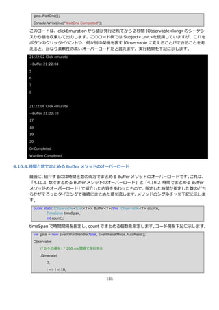 gate.WaitOne();

         Console.WriteLine("WaitOne Completed");

     このコードは、clickEmuration から値が発行されてから 2 秒間 IObservable<long>のシーケン
     スから値を収集して出力します。このコード例では Subject<Unit>を使用していますが、これを
     ボタンのクリック゗ベントや、何か別の契機を表す IObservable に変えることができることを考
     えると、かなり柔軟性の高いオーバーロードだと言えます。実行結果を下記に示します。
     21:22:02 Click emurate

     --Buffer 21:22:04

     5

     6

     7

     8



     21:22:08 Click emurate

     --Buffer 21:22:10

     17

     18

     19

     20

     OnCompleted

     WaitOne Completed


4.10.4. 時間と数でまとめる Buffer メソッドのオーバーロード

     最後に、  紹介するのは時間と数の両方でまとめる Buffer メソッドのオーバーロードです。    これは、
     「4.10.1 数でまとめる Buffer メソッドのオーバーロード」と「4.10.2 時間でまとめる Buffer
     メソッドのオーバーロード」      で紹介した内容をあわせたもので、 指定した時間か指定した数のどち
     らかがそろったタ゗ミングで後続にまとめた値を流します。       メソッドのシグネチャを下記に示しま
     す。
         public static IObservable<IList<T>> Buffer<T>(this IObservable<T> source,
                  TimeSpan timeSpan,
                  int count);

     timeSpan で時間間隔を指定し、count でまとめる個数を指定します。コード例を下記に示します。
         var gate = new EventWaitHandle(false, EventResetMode.AutoReset);

         Observable

            // 0-9 の値を i * 200 ms 間隔で発行する

            .Generate(

                0,

                i => i < 10,

                                                   125
 
