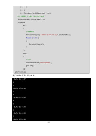 i => ++i,

           i => i,

           i => TimeSpan.FromMilliseconds(i * 200))

       // 2 秒間隔か 2 つ値がくるまでまとめる

       .Buffer(TimeSpan.FromSeconds(2), 2)

       .Subscribe(

               l =>

               {

                      // 値を表示

                      Console.WriteLine("--Buffer {0:HH:mm:ss}", DateTime.Now);

                      foreach (var i in l)

                      {

                          Console.WriteLine(i);

                      }

               },

               () =>

               {

                      // 完了

                      Console.WriteLine("OnCompleted");

                      gate.Set();

               });

    gate.WaitOne();

実行結果を下記に示します。
--Buffer 21:44:37

0

1

--Buffer 21:44:38

2

3

--Buffer 21:44:40

4

5

--Buffer 21:44:42

6

--Buffer 21:44:44

7

--Buffer 21:44:46

                                                  126
 