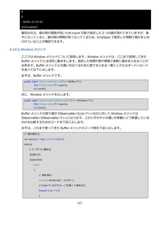 8

      9

      --Buffer 21:44:46

      OnCompleted

      最初の方は、値の発行間隔が短いため count 引数で指定した 2 つの値が流れてきていますが、後
      半になってくると、値の発行間隔が長くなってくるため、timeSpan で指定した間隔で値がまとめ
      られていることが確認できます。

4.10.5. Window メソッド

      ここでは Window メソッドについて説明します。Window メソッドは、ここまで説明してきた
      Buffer メソッドとほぼ同じ動きをします。指定した時間や数や間隔で柔軟に値をまとめることが
      出来ます。Buffer メソッドとの違いを比べるために数でまとめる一番シンプルなオーバーロード
      を並べて以下に示します。

      まずは、Buffer メソッドです。
          public static IObservable<IList<T>> Buffer<T>(
                   this IObservable<T> source,
                   int count);

      次に、Window メソッドを示します。
          public static IObservable<IObservable<T>> Window<T>(
                   this IObservable<T> source,
                   int count);

      Buffer メソッドの戻り値が IObservable<IList<T>>なのに対して Window メソッドは
      IObservable<IObservable<T>>になります。このシグネチャの違いが挙動にどう影響している
      のかを比較するためのコードを下記に示します。
      まずは、これまで使ってきた Buffer メソッドのコード例を下記に示します。
          // 値の発行元

          var source = new Subject<int>();

          source

             // 3 つずつに纏める

             .Buffer(3)

             .Subscribe(

                   l =>

                   {

                       // 値を表示

                       Console.WriteLine("--Buffer");

                       // IList<T>なのでループを使って値を出力

                       foreach (var i in l)

                       {


                                                        127
 