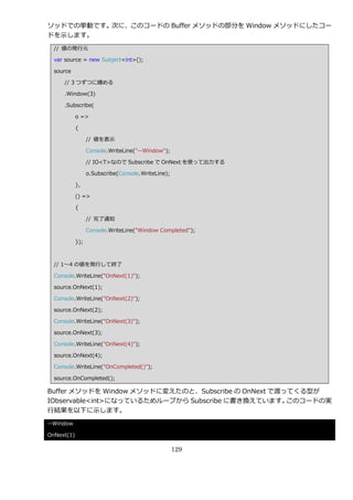 ソッドでの挙動です。次に、このコードの Buffer メソッドの部分を Window メソッドにしたコー
ドを示します。
  // 値の発行元

  var source = new Subject<int>();

  source

     // 3 つずつに纏める

     .Window(3)

     .Subscribe(

            o =>

            {

                  // 値を表示

                  Console.WriteLine("--Window");

                  // IO<T>なので Subscribe で OnNext を使って出力する

                  o.Subscribe(Console.WriteLine);

            },

            () =>

            {

                  // 完了通知

                  Console.WriteLine("Window Completed");

            });



  // 1～4 の値を発行して終了

  Console.WriteLine("OnNext(1)");

  source.OnNext(1);

  Console.WriteLine("OnNext(2)");

  source.OnNext(2);

  Console.WriteLine("OnNext(3)");

  source.OnNext(3);

  Console.WriteLine("OnNext(4)");

  source.OnNext(4);

  Console.WriteLine("OnCompleted()");

  source.OnCompleted();

Buffer メソッドを Window メソッドに変えたのと、Subscribe の OnNext で渡ってくる型が
IObservable<int>になっているためループから Subscribe に書き換えています。   このコードの実
行結果を以下に示します。
--Window

OnNext(1)

                                                    129
 