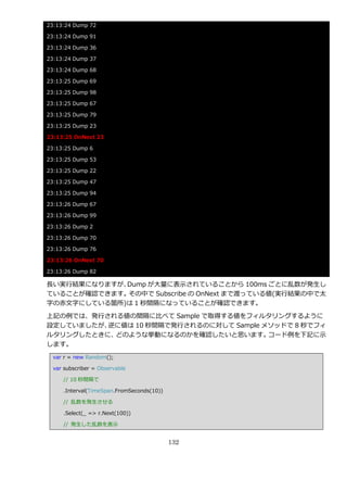 23:13:24 Dump 72

23:13:24 Dump 91

23:13:24 Dump 36

23:13:24 Dump 37

23:13:24 Dump 68

23:13:25 Dump 69

23:13:25 Dump 98

23:13:25 Dump 67

23:13:25 Dump 79

23:13:25 Dump 23

23:13:25 OnNext 23

23:13:25 Dump 6

23:13:25 Dump 53

23:13:25 Dump 22

23:13:25 Dump 47

23:13:25 Dump 94

23:13:26 Dump 67

23:13:26 Dump 99

23:13:26 Dump 2

23:13:26 Dump 70

23:13:26 Dump 76

23:13:26 OnNext 70

23:13:26 Dump 82

長い実行結果になりますが、Dump が大量に表示されていることから 100ms ごとに乱数が発生し
ていることが確認できます。その中で Subscribe の OnNext まで渡っている値(実行結果の中で太
字の赤文字にしている箇所)は 1 秒間隔になっていることが確認できます。

上記の例では、発行される値の間隔に比べて Sample で取得する値をフゖルタリングするように
設定していましたが、逆に値は 10 秒間隔で発行されるのに対して Sample メソッドで 8 秒でフゖ
ルタリングしたときに、どのような挙動になるのかを確認したいと思います。      コード例を下記に示
します。
  var r = new Random();

  var subscriber = Observable

     // 10 秒間隔で

     .Interval(TimeSpan.FromSeconds(10))

     // 乱数を発生させる

     .Select(_ => r.Next(100))

     // 発生した乱数を表示


                                           132
 
