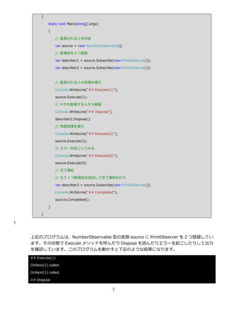 {

              static void Main(string[] args)

              {

                  // 監視される人を作成

                  var source = new NumberObservable();

                  // 監視役を２つ登録

                  var sbscriber1 = source.Subscribe(new PrintObserver());

                  var sbscriber2 = source.Subscribe(new PrintObserver());



                  // 監視される人の処理を実行

                  Console.WriteLine("## Execute(1)");

                  source.Execute(1);

                  // 片方を監視する人から解雇

                  Console.WriteLine("## Dispose");

                  sbscriber2.Dispose();

                  // 再度処理を実行

                  Console.WriteLine("## Execute(2)");

                  source.Execute(2);

                  // エラーを起こしてみる

                  Console.WriteLine("## Execute(0)");

                  source.Execute(0);

                  // 完了通知

                  // もう 1 つ監視役を追加して完了通知を行う

                  var sbscriber3 = source.Subscribe(new PrintObserver());

                  Console.WriteLine("## Completed");

                  source.Completed();

              }

          }

}



    上記のプログラムは、NumberObservable 型の変数 source に PrintObserver を 2 つ登録してい
    ます。その状態で Execute メソッドを呼んだり Dispose を読んだりエラーを起こしたりして出力
    を確認しています。このプログラムを動かすと下記のような結果になります。
    ## Execute(1)

    OnNext(1) called.

    OnNext(1) called.

    ## Dispose

                                                  7
 