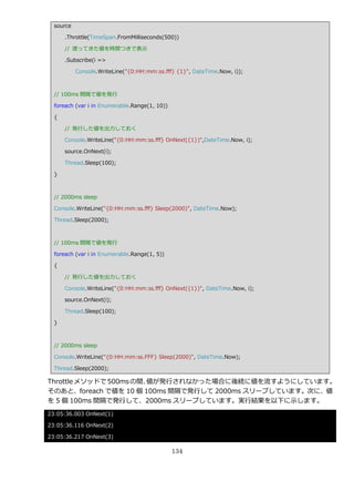 source

      .Throttle(TimeSpan.FromMilliseconds(500))

      // 渡ってきた値を時間つきで表示

      .Subscribe(i =>

           Console.WriteLine("{0:HH:mm:ss.fff} {1}", DateTime.Now, i));



  // 100ms 間隔で値を発行

  foreach (var i in Enumerable.Range(1, 10))

  {

      // 発行した値を出力しておく

      Console.WriteLine("{0:HH:mm:ss.fff} OnNext({1})",DateTime.Now, i);

      source.OnNext(i);

      Thread.Sleep(100);

  }



  // 2000ms sleep

  Console.WriteLine("{0:HH:mm:ss.fff} Sleep(2000)", DateTime.Now);

  Thread.Sleep(2000);



  // 100ms 間隔で値を発行

  foreach (var i in Enumerable.Range(1, 5))

  {

      // 発行した値を出力しておく

      Console.WriteLine("{0:HH:mm:ss.fff} OnNext({1})", DateTime.Now, i);

      source.OnNext(i);

      Thread.Sleep(100);

  }



  // 2000ms sleep

  Console.WriteLine("{0:HH:mm:ss.FFF} Sleep(2000)", DateTime.Now);

  Thread.Sleep(2000);

Throttle メソッドで 500ms の間、
                       値が発行されなかった場合に後続に値を流すようにしています。
そのあと、foreach で値を 10 個 100ms 間隔で発行して 2000ms スリープしています。次に、値
を 5 個 100ms 間隔で発行して、2000ms スリープしています。実行結果を以下に示します。
23:05:36.003 OnNext(1)

23:05:36.116 OnNext(2)

23:05:36.217 OnNext(3)

                                               134
 