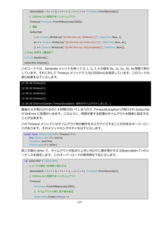 .Generate(0, i => i < 5, i => i + 1, i => i, i => TimeSpan.FromSeconds(i))

      // 3500ms 以上間隔があくとタ゗ムゕウト

      .Timeout(TimeSpan.FromMilliseconds(3500))

      // 購読

      .Subscribe(

          i => Console.WriteLine("{0:HH:mm:ss} OnNext({1})", DateTime.Now, i),

          ex => Console.WriteLine("{0:HH:mm:ss} OnError({1})", DateTime.Now, ex),

          () => Console.WriteLine("{0:HH:mm:ss} OnCompleted()", DateTime.Now));

  // Enter を押すと購読終了

  Console.ReadLine();

  subscriber.Dispose();

このコードでは、Generate メソッドを使って 0, 1, 2, 3, 4 の値を 0s, 1s, 2s, 3s, 4s 間隔で発行
しています。それに対して Timeout メソッドで 3.5s(3500ms)を指定しています。このコードの
実行結果を以下に示します。
12:39:48 OnNext(0)

12:39:49 OnNext(1)

12:39:51 OnNext(2)

12:39:54 OnNext(3)

12:39:58 OnError(System.TimeoutException: 操作がタ゗ムゕウトしました。)

最後の 4 が発行されるのに 4 秒間が空いてしまうので、TimeoutException が発行され Subscribe
の OnError に処理がいきます。このように、時間を要する処理のタ゗ムゕウトを簡単に指定する
ことが出来ます。

この Timeout メソッドにはタ゗ムゕウト時の動作をカスタマ゗ズすることが出来るオーバーロー
ドがあります。そのメソッドのシグネチャを以下に示します。
  public static IObservable<T> Timeout<T>(
      this IObservable<T> source,
      TimeSpan dueTime,
      IObservable<T> other);

第三引数の other で、タ゗ムゕウトが起きたときに代わりに値を発行する IObservable<T>のシ
ーケンスを指定します。このオーバーロードの使用例を下記に示します。
  var subscriber = Observable

      // 0～4 の値を i 秒間隔で発行する

      .Generate(0, i => i < 5, i => i + 1, i => i, i => TimeSpan.FromSeconds(i))

      // 3500ms 以上間隔があくとタ゗ムゕウト

      .Timeout(

          TimeSpan.FromMilliseconds(3500),

          // タ゗ムゕウトの時に流す値を指定

          Observable.Create<int>(o =>

                                             137
 