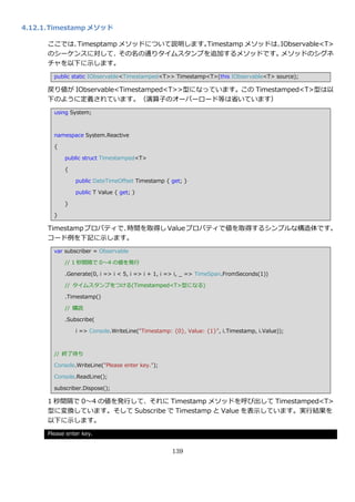 4.12.1. Timestamp メソッド

      ここでは、Timesptamp メソッドについて説明します。Timestamp メソッドは、IObservable<T>
      のシーケンスに対して、     その名の通りタ゗ムスタンプを追加するメソッドです。     メソッドのシグネ
      チャを以下に示します。
        public static IObservable<Timestamped<T>> Timestamp<T>(this IObservable<T> source);

      戻り値が IObservable<Timestamped<T>>型になっています。この Timestamped<T>型は以
      下のように定義されています。（演算子のオーバーロード等は省いています）
        using System;



        namespace System.Reactive

        {

            public struct Timestamped<T>

            {

                public DateTimeOffset Timestamp { get; }

                public T Value { get; }

            }

        }

      Timestamp プロパテゖで、
                      時間を取得し Value プロパテゖで値を取得するシンプルな構造体です。
      コード例を下記に示します。
        var subscriber = Observable

            // 1 秒間隔で 0～4 の値を発行

            .Generate(0, i => i < 5, i => i + 1, i => i, _ => TimeSpan.FromSeconds(1))

            // タ゗ムスタンプをつける(Timestamped<T>型になる)

            .Timestamp()

            // 購読

            .Subscribe(

                i => Console.WriteLine("Timestamp: {0}, Value: {1}", i.Timestamp, i.Value));



        // 終了待ち

        Console.WriteLine("Please enter key.");

        Console.ReadLine();

        subscriber.Dispose();

      1 秒間隔で 0～4 の値を発行して、それに Timestamp メソッドを呼び出して Timestamped<T>
      型に変換しています。そして Subscribe で Timestamp と Value を表示しています。実行結果を
      以下に示します。
      Please enter key.


                                                   139
 