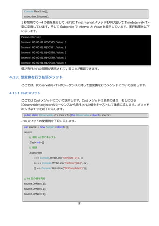 Console.ReadLine();

        subscriber.Dispose();

      1 秒間隔で 0～4 の値を発行して、それに TimeInterval メソッドを呼び出して TimeInterval<T>
      型に変換しています。そして Subscribe で Interval と Value を表示しています。実行結果を以下
      に示します。
      Please enter key.

      Interval: 00:00:01.0050575, Value: 0

      Interval: 00:00:01.0150581, Value: 1

      Interval: 00:00:01.0140580, Value: 2

      Interval: 00:00:01.0140580, Value: 3

      Interval: 00:00:01.0120578, Value: 4

      値が発行された間隔が表示されていることが確認できます。

4.13. 型変換を行う拡張メソッド

      ここでは、IObservable<T>のシーケンスに対して型変換を行うメソッドについて説明します。

4.13.1. Cast メソッド

      ここでは Cast メソッドについて説明します。Cast メソッドは名前の通り、もとになる
      IObservable<object>のシーケンスから発行された値をキャストして後続に流します。メソッド
      のシグネチャを以下に示します。
        public static IObservable<T> Cast<T>(this IObservable<object> source);

      このメソッドの使用例を下記に示します。
        var source = new Subject<object>();

        source

            // 値を int 型にキャスト

            .Cast<int>()

            // 購読

            .Subscribe(

                 i => Console.WriteLine("OnNext({0})", i),

                 ex => Console.WriteLine("OnError({0})", ex),

                 () => Console.WriteLine("OnCompleted()"));



        // int 型の値を発行

        source.OnNext(1);

        source.OnNext(2);

        source.OnNext(3);


                                                    141
 