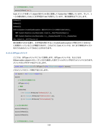 // 文字列型を発行してみる

        source.OnNext("abc");

      Cast メソッドを使って object 型から int 型に変換して Subscribe で購読しています。そして、1
      ～3 の値を発行したあとに文字列型の”abc”を発行しています。実行結果を以下に示します。
      OnNext(1)

      OnNext(2)

      OnNext(3)

      OnError(System.InvalidCastException: 指定されたキャストは有効ではありません。

        場所 System.Reactive.Linq.Observable.<Cast>b__46e[TResult](Object x)

        場所 System.Reactive.Linq.Observable.<>c__DisplayClass408`2.<>c__DisplayClass

      40a.<Select>b__407(TSource x))

      実行結果からわかる通り、文字列型を発行すると InvalidCastException が発行されて OnError
      に処理がいっていることが確認できます。このように Cast メソッドは、あくまで単純なキャスト
      を行うためのメソッドであることがわかります。

4.13.2. OfType メソッド

      ここでは、OfType メソッドについて説明します。OfType メソッドは、もとになる
      IObservable<object>のシーケンスから指定した型でフゖルタリングを行うメソッドになります。
      メソッドのシグネチャを以下に示します。
        public static IObservable<T> OfType<T>(this IObservable<object> source);

      このメソッドのコード例を下記に示します。
        var source = new Subject<object>();

        source

           // int 型のみを通過させる

           .OfType<int>()

           // 購読

           .Subscribe(

                  i => Console.WriteLine("OnNext({0})", i),

                  ex => Console.WriteLine("OnError({0})", ex),

                  () => Console.WriteLine("OnCompleted()"));



        // int 型の値を発行

        source.OnNext(1);

        source.OnNext(2);

        source.OnNext(3);



        // 文字列型を発行してみる

                                                     142
 
