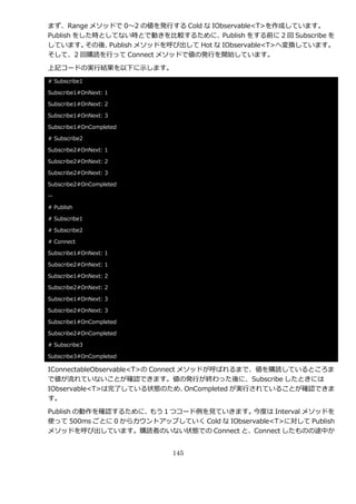まず、Range メソッドで 0～2 の値を発行する Cold な IObservable<T>を作成しています。
Publish をした時としてない時とで動きを比較するために、Publish をする前に 2 回 Subscribe を
しています。    その後、Publish メソッドを呼び出して Hot な IObservable<T>へ変換しています。
そして、2 回購読を行って Connect メソッドで値の発行を開始しています。

上記コードの実行結果を以下に示します。
# Subscribe1

Subscribe1#OnNext: 1

Subscribe1#OnNext: 2

Subscribe1#OnNext: 3

Subscribe1#OnCompleted

# Subscribe2

Subscribe2#OnNext: 1

Subscribe2#OnNext: 2

Subscribe2#OnNext: 3

Subscribe2#OnCompleted

--

# Publish

# Subscribe1

# Subscribe2

# Connect

Subscribe1#OnNext: 1

Subscribe2#OnNext: 1

Subscribe1#OnNext: 2

Subscribe2#OnNext: 2

Subscribe1#OnNext: 3

Subscribe2#OnNext: 3

Subscribe1#OnCompleted

Subscribe2#OnCompleted

# Subscribe3

Subscribe3#OnCompleted

IConnectableObservable<T>の Connect メソッドが呼ばれるまで、値を購読しているところま
で値が流れていないことが確認できます。値の発行が終わった後に、Subscribe したときには
IObservable<T>は完了している状態のため、         OnCompleted が実行されていることが確認できま
す。

Publish の動作を確認するために、 もう１つコード例を見ていきます。      今度は Interval メソッドを
使って 500ms ごとに 0 からカウントゕップしていく Cold な IObservable<T>に対して Publish
メソッドを呼び出しています。購読者のいない状態での Connect と、Connect したものの途中か


                           145
 