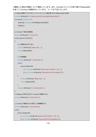 ら購読した場合の挙動について確認しています。    また、Connect メソッドの戻り値の IDisposable
を使って Connect の解除を行っています。コードを下記に示します。
 // 500ms 間隔で 0 からカウントゕップしていく値を発行する IObservable を作成

 Console.WriteLine("# Create source(ConnectableObservable)");

 var source = Observable

     .Interval(TimeSpan.FromMilliseconds(500))

     .Publish();



 // Connect で値の放流開始

 Console.WriteLine("# Connect");

 using (source.Connect())

 {

     // 2 秒間何もせずに待つ

     Console.WriteLine("Sleep 2sec...");

     Thread.Sleep(2000);



     // 2 秒間購読

     Console.WriteLine("# Subscribe1");

     using (

           source.Subscribe(

               i => Console.WriteLine("Subscribe1#OnNext: {0}", i),

               () => Console.WriteLine("Subscribe1#OnCompleted")))

     {

           Console.WriteLine("Sleep 2sec...");

           Thread.Sleep(2000);

     }

     Console.WriteLine("# UnSubscribe1");

 }

 // Dispose が呼ばれるので Connect が解除される

 Console.WriteLine("# DisConnect");



 // Connect が解除された状態で 2 秒間購読する

 Console.WriteLine("# Subscribe2");

 using (

     source.Subscribe(

           i => Console.WriteLine("Subscribe2#OnNext: {0}", i),

           () => Console.WriteLine("Subscribe2#OnCompleted")))

                                                 146
 