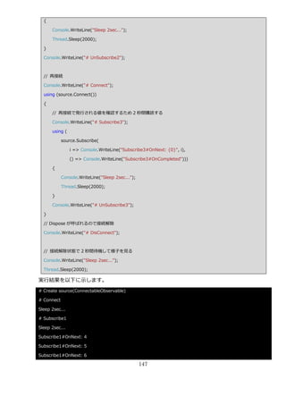 {

      Console.WriteLine("Sleep 2sec...");

      Thread.Sleep(2000);

  }

  Console.WriteLine("# UnSubscribe2");



  // 再接続

  Console.WriteLine("# Connect");

  using (source.Connect())

  {

      // 再接続で発行される値を確認するため 2 秒間購読する

      Console.WriteLine("# Subscribe3");

      using (

            source.Subscribe(

                i => Console.WriteLine("Subscribe3#OnNext: {0}", i),

                () => Console.WriteLine("Subscribe3#OnCompleted")))

      {

            Console.WriteLine("Sleep 2sec...");

            Thread.Sleep(2000);

      }

      Console.WriteLine("# UnSubscribe3");

  }

  // Dispose が呼ばれるので接続解除

  Console.WriteLine("# DisConnect");



  // 接続解除状態で 2 秒間待機して様子を見る

  Console.WriteLine("Sleep 2sec...");

  Thread.Sleep(2000);

実行結果を以下に示します。
# Create source(ConnectableObservable)

# Connect

Sleep 2sec...

# Subscribe1

Sleep 2sec...

Subscribe1#OnNext: 4

Subscribe1#OnNext: 5

Subscribe1#OnNext: 6

                                                  147
 