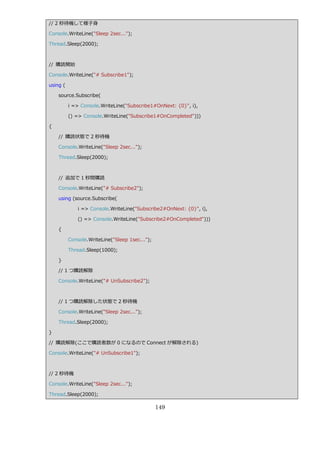 // 2 秒待機して様子身

Console.WriteLine("Sleep 2sec...");

Thread.Sleep(2000);



// 購読開始

Console.WriteLine("# Subscribe1");

using (

    source.Subscribe(

          i => Console.WriteLine("Subscribe1#OnNext: {0}", i),

          () => Console.WriteLine("Subscribe1#OnCompleted")))

{

    // 購読状態で 2 秒待機

    Console.WriteLine("Sleep 2sec...");

    Thread.Sleep(2000);



    // 追加で 1 秒間購読

    Console.WriteLine("# Subscribe2");

    using (source.Subscribe(

              i => Console.WriteLine("Subscribe2#OnNext: {0}", i),

              () => Console.WriteLine("Subscribe2#OnCompleted")))

    {

          Console.WriteLine("Sleep 1sec...");

          Thread.Sleep(1000);

    }

    // 1 つ購読解除

    Console.WriteLine("# UnSubscribe2");



    // 1 つ購読解除した状態で 2 秒待機

    Console.WriteLine("Sleep 2sec...");

    Thread.Sleep(2000);

}

// 購読解除(ここで購読者数が 0 になるので Connect が解除される)

Console.WriteLine("# UnSubscribe1");



// 2 秒待機

Console.WriteLine("Sleep 2sec...");

Thread.Sleep(2000);

                                                149
 