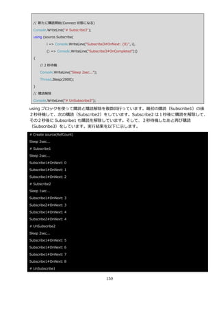 // 新たに購読開始(Connect 状態になる)

  Console.WriteLine("# Subscribe3");

  using (source.Subscribe(

          i => Console.WriteLine("Subscribe3#OnNext: {0}", i),

          () => Console.WriteLine("Subscribe3#OnCompleted")))

  {

      // 2 秒待機

      Console.WriteLine("Sleep 2sec...");

      Thread.Sleep(2000);

  }

  // 購読解除

  Console.WriteLine("# UnSubscribe3");

using ブロックを使って購読と購読解除を複数回行っています。最初の購読（Subscribe1）の後
２秒待機して、次の購読（Subscribe2）をしています。Subscribe2 は１秒後に購読を解除して、
その２秒後に Subscribe1 も購読を解除しています。そして、２秒待機したあと再び購読
（Subscribe3）をしています。実行結果を以下に示します。
# Create source(RefCount)

Sleep 2sec...

# Subscribe1

Sleep 2sec...

Subscribe1#OnNext: 0

Subscribe1#OnNext: 1

Subscribe1#OnNext: 2

# Subscribe2

Sleep 1sec...

Subscribe1#OnNext: 3

Subscribe2#OnNext: 3

Subscribe1#OnNext: 4

Subscribe2#OnNext: 4

# UnSubscribe2

Sleep 2sec...

Subscribe1#OnNext: 5

Subscribe1#OnNext: 6

Subscribe1#OnNext: 7

Subscribe1#OnNext: 8

# UnSubscribe1


                                            150
 
