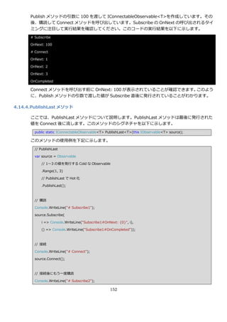 Publish メソッドの引数に 100 を渡して IConnectableObservable<T>を作成しています。その
      後、購読して Connect メソッドを呼び出しています。Subscribe の OnNext の呼び出されるタ゗
      ミングに注目して実行結果を確認してください。このコードの実行結果を以下に示します。
      # Subscribe

      OnNext: 100

      # Connect

      OnNext: 1

      OnNext: 2

      OnNext: 3

      OnCompleted

      Connect メソッドを呼び出す前に OnNext: 100 が表示されていることが確認できます。このよう
      に、Publish メソッドの引数で渡した値が Subscribe 直後に発行されていることがわかります。

4.14.4. PublishLast メソッド

      ここでは、PublishLast メソッドについて説明します。PublishLast メソッドは最後に発行された
      値を Connect 後に流します。このメソッドのシグネチャを以下に示します。
        public static IConnectableObservable<T> PublishLast<T>(this IObservable<T> source);

      このメソッドの使用例を下記に示します。
        // PublishLast

        var source = Observable

            // 1～3 の値を発行する Cold な Observable

            .Range(1, 3)

            // PublishLast で Hot 化

            .PublishLast();



        // 購読

        Console.WriteLine("# Subscribe1");

        source.Subscribe(

            i => Console.WriteLine("Subscribe1#OnNext: {0}", i),

            () => Console.WriteLine("Subscribe1#OnCompleted"));



        // 接続

        Console.WriteLine("# Connect");

        source.Connect();



        // 接続後にもう一度購読

        Console.WriteLine("# Subscribe2");

                                                  152
 