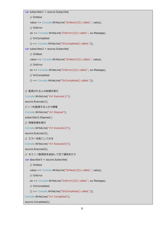 var subscriber1 = source.Subscribe(

   // OnNext

   value => Console.WriteLine("OnNext({0}) called.", value),

   // OnError

   ex => Console.WriteLine("OnError({0}) called.", ex.Message),

   // OnCompleted

   () => Console.WriteLine("OnCompleted() called."));

var subscriber2 = source.Subscribe(

   // OnNext

   value => Console.WriteLine("OnNext({0}) called.", value),

   // OnError

   ex => Console.WriteLine("OnError({0}) called.", ex.Message),

   // OnCompleted

   () => Console.WriteLine("OnCompleted() called."));



// 監視される人の処理を実行

Console.WriteLine("## Execute(1)");

source.Execute(1);

// 1 つを監視する人から解雇

Console.WriteLine("## Dispose");

subscriber2.Dispose();

// 再度処理を実行

Console.WriteLine("## Execute(2)");

source.Execute(2);

// エラーを起こしてみる

Console.WriteLine("## Execute(0)");

source.Execute(0);

// もう 1 つ監視役を追加して完了通知を行う

var sbscriber3 = source.Subscribe(

   // OnNext

   value => Console.WriteLine("OnNext({0}) called.", value),

   // OnError

   ex => Console.WriteLine("OnError({0}) called.", ex.Message),

   // OnCompleted

   () => Console.WriteLine("OnCompleted() called."));

Console.WriteLine("## Completed");

source.Completed();

                                           9
 