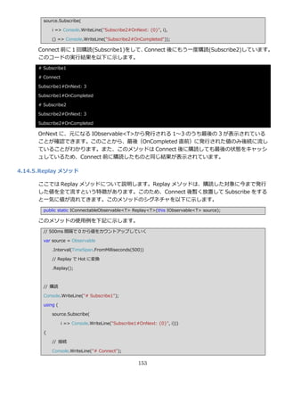 source.Subscribe(

            i => Console.WriteLine("Subscribe2#OnNext: {0}", i),

            () => Console.WriteLine("Subscribe2#OnCompleted"));

      Connect 前に１回購読(Subscribe1)をして、Connect 後にもう一度購読(Subscribe2)しています。
      このコードの実行結果を以下に示します。
      # Subscribe1

      # Connect

      Subscribe1#OnNext: 3

      Subscribe1#OnCompleted

      # Subscribe2

      Subscribe2#OnNext: 3

      Subscribe2#OnCompleted

      OnNext に、元になる IObservable<T>から発行される 1～3 のうち最後の 3 が表示されている
      ことが確認できます。このことから、最後（OnCompleted 直前）に発行された値のみ後続に流し
      ていることがわかります。また、このメソッドは Connect 後に購読しても最後の状態をキャッシ
      ュしているため、Connect 前に購読したものと同じ結果が表示されています。

4.14.5. Replay メソッド

      ここでは Replay メソッドについて説明します。Replay メソッドは、購読した対象に今まで発行
      した値を全て流すという特徴があります。このため、Connect 後暫く放置して Subscribe をする
      と一気に値が流れてきます。このメソッドのシグネチャを以下に示します。
        public static IConnectableObservable<T> Replay<T>(this IObservable<T> source);

      このメソッドの使用例を下記に示します。
        // 500ms 間隔で 0 から値をカウントゕップしていく

        var source = Observable

            .Interval(TimeSpan.FromMilliseconds(500))

            // Replay で Hot に変換

            .Replay();



        // 購読

        Console.WriteLine("# Subscribe1");

        using (

            source.Subscribe(

                  i => Console.WriteLine("Subscribe1#OnNext: {0}", i)))

        {

            // 接続

            Console.WriteLine("# Connect");

                                                    153
 