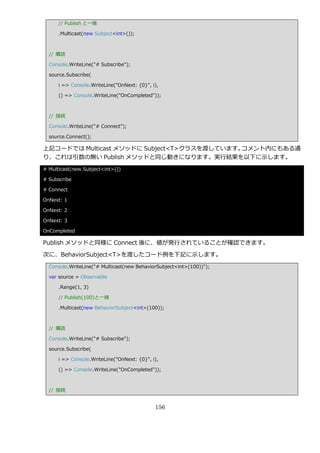 // Publish と一緒

      .Multicast(new Subject<int>());



  // 購読

  Console.WriteLine("# Subscribe");

  source.Subscribe(

      i => Console.WriteLine("OnNext: {0}", i),

      () => Console.WriteLine("OnCompleted"));



  // 接続

  Console.WriteLine("# Connect");

  source.Connect();

上記コードでは Multicast メソッドに Subject<T>クラスを渡しています。コメント内にもある通
り、これは引数の無い Publish メソッドと同じ動きになります。実行結果を以下に示します。
# Multicast(new Subject<int>())

# Subscribe

# Connect

OnNext: 1

OnNext: 2

OnNext: 3

OnCompleted

Publish メソッドと同様に Connect 後に、値が発行されていることが確認できます。

次に、BehaviorSubject<T>を渡したコード例を下記に示します。
  Console.WriteLine("# Multicast(new BehaviorSubject<int>(100))");

  var source = Observable

      .Range(1, 3)

      // Publish(100)と一緒

      .Multicast(new BehaviorSubject<int>(100));



  // 購読

  Console.WriteLine("# Subscribe");

  source.Subscribe(

      i => Console.WriteLine("OnNext: {0}", i),

      () => Console.WriteLine("OnCompleted"));



  // 接続


                                             156
 