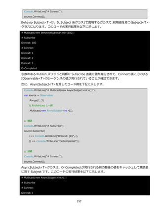 Console.WriteLine("# Connect");

  source.Connect();

BehaviorSubject<T>は、 5. Subject 系クラス」
                   「                 で説明するクラスで、初期値を持つ Subject<T>
クラスになります。このコードの実行結果を以下に示します。
# Multicast(new BehaviorSubject<int>(100))

# Subscribe

OnNext: 100

# Connect

OnNext: 1

OnNext: 2

OnNext: 3

OnCompleted

引数のある Publish メソッドと同様に Subscribe 直後に値が発行されて、Connect 後に元になる
IObservable<T>のシーケンスの値が発行されていることが確認できます。

次に、AsyncSubject<T>を渡したコード例を下記に示します。
  Console.WriteLine("# Multicast(new AsyncSubject<int>())");

  var source = Observable

      .Range(1, 3)

      // PublishLast と一緒

      .Multicast(new AsyncSubject<int>());



  // 購読

  Console.WriteLine("# Subscribe");

  source.Subscribe(

      i => Console.WriteLine("OnNext: {0}", i),

      () => Console.WriteLine("OnCompleted"));



  // 接続

  Console.WriteLine("# Connect");

  source.Connect();

AsyncSubject<T>クラスは、OnCompleted が発行される前の最後の値をキャッシュして購読者
に流す Subject です。このコードの実行結果を以下に示します。
# Multicast(new AsyncSubject<int>())

# Subscribe

# Connect

OnNext: 3


                                             157
 