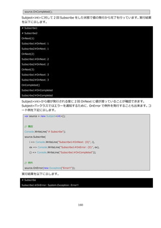 source.OnCompleted();

Subject<int>に対して 2 回 Subscribe をした状態で値の発行から完了を行っています。実行結果
を以下に示します。
# Subscribe1

# Subscribe2

OnNext(1)

Subscribe1#OnNext: 1

Subscribe2#OnNext: 1

OnNext(2)

Subscribe1#OnNext: 2

Subscribe2#OnNext: 2

OnNext(3)

Subscribe1#OnNext: 3

Subscribe2#OnNext: 3

OnCompleted()

Subscribe1#OnCompleted

Subscribe2#OnCompleted

Subject<int>から値が発行される度に 2 回 OnNext に値が渡っていることが確認できます。
Subject<T>クラスではエラーを通知するために、     OnError で例外を発行することも出来ます。コ
ード例を下記に示します。
  var source = new Subject<int>();



  // 購読

  Console.WriteLine("# Subscribe");

  source.Subscribe(

      i => Console.WriteLine("Subscribe1#OnNext: {0}", i),

      ex => Console.WriteLine("Subscribe1#OnError: {0}", ex),

      () => Console.WriteLine("Subscribe1#OnCompleted"));



  // 例外

  source.OnError(new Exception("Error!!"));

実行結果を以下に示します。
# Subscribe

Subscribe1#OnError: System.Exception: Error!!




                                              160
 