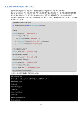 5.2. BehaviorSubject<T>クラス

     BehaviorSubject<T>クラスは、初期値を持つ Subject<T>クラスになります。
     BehaviorSubject<T>クラスの゗ンスタンスを作成するときにコンストラクタの引数で初期値を
     渡します。Subject<T>クラスでは Subscribe するだけでは値は発行されませんでしたが、
     BehaviorSubject<T>クラスは Subscribe したタ゗ミングで、初期値が発行されます。コード例
     を下記に示します。
       // 初期値 0 の BehaviorSubject

       var behaviorSubject = new BehaviorSubject<int>(0);



       // 購読

       Console.WriteLine("## Subscribe call");

       behaviorSubject.Subscribe(

           i => Console.WriteLine("OnNext({0})", i),

           ex => Console.WriteLine("OnError({0})", ex.Message),

           () => Console.WriteLine("OnCompleted()"));



       // 順に値を発行して終了

       Console.WriteLine("## OnNext(1) call");

       behaviorSubject.OnNext(1);

       Console.WriteLine("## OnNext(2) call");

       behaviorSubject.OnNext(2);

       Console.WriteLine("## OnNext(3) call");

       behaviorSubject.OnNext(3);

       Console.WriteLine("## OnCompleted() call");

       behaviorSubject.OnCompleted();

     上記コードの実行結果を下記に示します。
     ## Subscribe call

     OnNext(0) <- ※Subscribe した時点で OnNext に通知がいってる

     ## OnNext(1) call

     OnNext(1)

     ## OnNext(2) call

     OnNext(2)

     ## OnNext(3) call

     OnNext(3)

     ## OnCompleted() call

     OnCompleted()


                                                  161
 