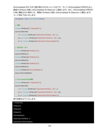 OnCompleted を行うまで値が発行されないという点です。そして OnCompleted が呼ばれると、
最後の OnNext の値と OnCompleted を Observer に通知します。また、OnCompleted が呼ばれ
た後に購読された場合にも、最後の OnNext の値と OnCompleted を Observer に通知します。
コード例を下記に示します。
  var source = new AsyncSubject<int>();



  // 購読

  Console.WriteLine("# Subscribe1");

  source.Subscribe(

     i => Console.WriteLine("Subscribe1#OnNext: {0}", i),

     ex => Console.WriteLine("Subscribe1#OnError: {0}", ex),

     () => Console.WriteLine("Subscribe1#OnCompleted"));



  // 値の発行～完了

  Console.WriteLine("OnNext(1)");

  source.OnNext(1);

  Console.WriteLine("OnNext(2)");

  source.OnNext(2);

  Console.WriteLine("OnNext(3)");

  source.OnNext(3);

  Console.WriteLine("OnCompleted()");

  source.OnCompleted();



  // OnCompleted 後の購読

  Console.WriteLine("# Subscribe2");

  source.Subscribe(

     i => Console.WriteLine("Subscribe2#OnNext: {0}", i),

     ex => Console.WriteLine("Subscribe2#OnError: {0}", ex),

     () => Console.WriteLine("Subscribe2#OnCompleted"));

実行結果を以下に示します。
# Subscribe1

OnNext(1)

OnNext(2)

OnNext(3)

OnCompleted()

Subscribe1#OnNext: 3

Subscribe1#OnCompleted

                                           163
 