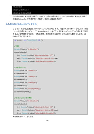 # Subscribe2

     Subscribe2#OnNext: 3

     Subscribe2#OnCompleted

     OnCompleted メソッドが呼ばれたタ゗ミングでの値の発行と、OnCompleted メソッドが呼ばれ
     た後の Subscribe でも値が発行されていることが確認できます。

5.4. ReplaySubject<T>クラス

     ここでは、ReplaySubject<T>クラスについて説明します。ReplaySubject<T>クラスは、発行
     した全ての値をキャッシュして Subscribe されたタ゗ミングでキャッシュしている値を全て発行
     するという特徴があります。それ以外は、通常の Subject<T>クラスと同じ動きをします。コー
     ド例を下記に示します。
       var source = new ReplaySubject<int>();



       // 購読

       Console.WriteLine("# Subscribe1");

       source.Subscribe(

          i => Console.WriteLine("Subscribe1#OnNext: {0}", i),

          ex => Console.WriteLine("Subscribe1#OnError: {0}", ex),

          () => Console.WriteLine("Subscribe1#OnCompleted"));



       // 値の発行～完了

       Console.WriteLine("OnNext(1)");

       source.OnNext(1);

       Console.WriteLine("OnNext(2)");

       source.OnNext(2);

       Console.WriteLine("OnNext(3)");

       source.OnNext(3);

       Console.WriteLine("OnCompleted()");

       source.OnCompleted();



       // OnCompleted 後の購読

       Console.WriteLine("# Subscribe2");

       source.Subscribe(

          i => Console.WriteLine("Subscribe2#OnNext: {0}", i),

          ex => Console.WriteLine("Subscribe2#OnError: {0}", ex),

          () => Console.WriteLine("Subscribe2#OnCompleted"));

     実行結果を以下に示します。

                                                164
 