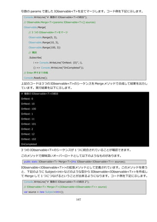 引数の params で渡した IObservable<T>を全てマージします。コード例を下記に示します。
  Console.WriteLine("# 複数の IObservable<T>の統合");

  // Observable.Merge<T>(params IObservable<T>[] sources)

  Observable.Merge(

     // 3 つの IObservable<T>をマージ

     Observable.Range(0, 3),

     Observable.Range(10, 3),

     Observable.Range(100, 3))

     // 購読

     .Subscribe(

            i => Console.WriteLine("OnNext: {0}", i),

            () => Console.WriteLine("OnCompleted"));

  // Enter 押すまで待機

  Console.ReadLine();

上記のコードは 3 つの IObservable<T>のシーケンスを Merge メソッドで合成して結果を出力し
ています。実行結果を以下に示します。
# 複数の IObservable<T>の統合

OnNext: 0

OnNext: 10

OnNext: 100

OnNext: 1

OnNext: 11

OnNext: 101

OnNext: 2

OnNext: 12

OnNext: 102

OnCompleted

3 つの IObservable<T>のシーケンスが 1 つに統合されていることが確認できます。

このメソッドで興味深いオーバーロードとして以下のようなものがあります。
  public static IObservable<T> Merge<T>(this IObservable<IObservable<T>> sources);

IObservable<IObservable<T>>の拡張メソッドとして定義されています。このメソッドを使う
と、下記のように Subject<int>などのような型から IObservable<IObservable<T>>を作成し
て Merge して 1 つにつなげるということが出来るようになります。コード例を下記に示します。
  Console.WriteLine("# 複数の IObservable<T>の統合 2");

  // IObservable<T> Merge<T>(IObservable<IObservable<T>> source)

  var source = new Subject<int>();


                                               167
 