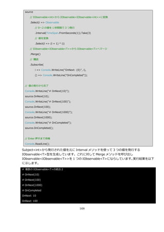 source

     // IObservable<int>から IObservable<IObservable<int>>に変換

     .Select(i => Observable

           // 0～2 の値を 1 秒間隔で 3 つ発行

           .Interval(TimeSpan.FromSeconds(1)).Take(3)

           // 値を変換

           .Select(l => (l + 1) * i))

     // IObservable<IObservable<T>>から IObservable<T>へマージ

     .Merge()

     // 購読

     .Subscribe(

           i => Console.WriteLine("OnNext: {0}", i),

           () => Console.WriteLine("OnCompleted"));



  // 値の発行から完了

  Console.WriteLine("# OnNext(10)");

  source.OnNext(10);

  Console.WriteLine("# OnNext(100)");

  source.OnNext(100);

  Console.WriteLine("# OnNext(1000)");

  source.OnNext(1000);

  Console.WriteLine("# OnCompleted");

  source.OnCompleted();



  // Enter 押すまで待機

  Console.ReadLine();

Subject<int>から発行された値を元に Interval メソッドを使って 3 つの値を発行する
IObservable<T>型を生成しています。これに対して Merge メソッドを呼び出し
IObservable<IObservable<T>>を 1 つの IObservable<T>にならしています。実行結果を以下
に示します。
# 複数の IObservable<T>の統合 2

# OnNext(10)

# OnNext(100)

# OnNext(1000)

# OnCompleted

OnNext: 10

OnNext: 100


                                              168
 