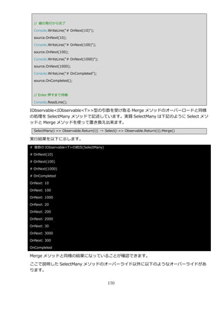 // 値の発行から完了

  Console.WriteLine("# OnNext(10)");

  source.OnNext(10);

  Console.WriteLine("# OnNext(100)");

  source.OnNext(100);

  Console.WriteLine("# OnNext(1000)");

  source.OnNext(1000);

  Console.WriteLine("# OnCompleted");

  source.OnCompleted();



  // Enter 押すまで待機

  Console.ReadLine();

IObservable<IObservable<T>>型の引数を受け取る Merge メソッドのオーバーロードと同様
の処理を SelectMany メソッドで記述しています。実質 SelectMany は下記のように Select メソ
ッドと Merge メソッドを使って置き換え出来ます。
  SelectMany(i => Observable.Return(i)) → Select(i => Observable.Return(i)).Merge()

実行結果を以下に示します。
# 複数の IObservable<T>の統合(SelectMany)

# OnNext(10)

# OnNext(100)

# OnNext(1000)

# OnCompleted

OnNext: 10

OnNext: 100

OnNext: 1000

OnNext: 20

OnNext: 200

OnNext: 2000

OnNext: 30

OnNext: 3000

OnNext: 300

OnCompleted

Merge メソッドと同様の結果になっていることが確認できます。

ここで説明した SelectMany メソッドのオーバーラ゗ド以外に以下のようなオーバーラ゗ドがあ
ります。


                                            170
 