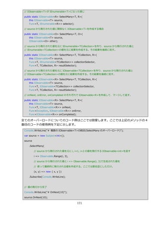 // IObservable<T>が IEnumerable<T>になった感じ

 public static IObservable<R> SelectMany<T, R>(
     this IObservable<T> source,
     Func<T, IEnumerable<R>> selector);

 // source から発行された値に関係なく IObservable<T>を作成する場合

 public static IObservable<O> SelectMany<T, O>(
     this IObservable<T> source,
     IObservable<O> other);

 // source から発行された値を元に IEnumerable<TCollection>を作り、source から発行された値と
 // IEnumerable<TCollection>の値を元に結果を作成する。その結果を後続に流す。

 public static IObservable<R> SelectMany<T, TCollection, R>(
     this IObservable<T> source,
     Func<T, IEnumerable<TCollection>> collectionSelector,
     Func<T, TCollection, R> resultSelector);

 // source から発行された値を元に IObservable<TCollection>を作り、source から発行された値と
 // IObservable<TCollection>の値を元に結果を作成する。その結果を後続に流す。

 public static IObservable<R> SelectMany<T, TCollection, R>(
     this IObservable<T> source,
     Func<T, IObservable<TCollection>> collectionSelector,
     Func<T, TCollection, R> resultSelector);

 // onNext, onError, onCompleted のそれぞれで IObservable<R>を作成して、マージして返す。

 public static IObservable<R> SelectMany<T, R>(
     this IObservable<T> source,
     Func<T, IObservable<R>> onNext,
     Func<Exception, IObservable<R>> onError,
     Func<IObservable<R>> onCompleted);

全てのオーバーロードについてのコード例はここでは割愛します。ここでは上記のメソッドの 4
番目のコードの使用例を下記に示します。
 Console.WriteLine("# 複数の IObservable<T>の統合(SelectMany のオーバーロード)");

 var source = new Subject<int>();

 source

    .SelectMany(

          // source から発行された値を元に i, i+1, i+2 の値を発行する IObservable<int>を返す

          i => Observable.Range(i, 3),

          // source から発行された値と i => Observable.Range(i, 3)で生成された値を

          // 使って最終的に発行される値を作成する。ここでは匿名型にしただけ。

          (x, y) => new { x, y })

    .Subscribe(Console.WriteLine);



 // 値の発行から完了

 Console.WriteLine("# OnNext(10)");

 source.OnNext(10);

                                           171
 