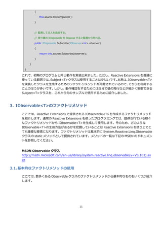 {

                 this.source.OnCompleted();

             }



             // 監視してる人を追加する。

             // 戻り値の IDisposable を Dispose すると監視から外れる。

             public IDisposable Subscribe(IObserver<int> observer)

             {

                 return this.source.Subscribe(observer);

             }

         }

     }

    これで、初期のプログラムと同じ動作を実装出来ました。ただし、Reactive Extensions を普通に
    使っている範囲では、    Subject<T>クラスは使用することは少ないです。本来は、IObservable<T>
    を実装したクラスを生成するためのフゔクトリメソッドが用意されているので、         そちらを利用する
    ことのほうが多いです。     しかし、   動作確認をするためには自分で値の発行などが細かく制御できる
    Subject<T>クラスを、これから先のサンプルで使用するために紹介しました。



3. IObservable<T>のファクトリメソッド

    ここでは、Reactive Extensions で提供される IObservable<T>を作成するフゔクトリメソッド
    を紹介します。通常の Reactive Extensions を使ったプログラミングでは、提供されている様々
    なフゔクトリメソッドから IObservable<T>を生成して使用します。そのため、どのような
    IObservable<T>の生成方法があるかを把握していることは Reactive Extensions を使う上でと
    ても重要な要素になります。フゔクトリメソッドは基本的に System.Reactive.Linq.Observable
    クラスの static メソッドとして提供されています。メソッドの一覧は下記の MSDN のドキュメン
    トを参照してください。


    MSDN Observable クラス
    http://msdn.microsoft.com/en-us/library/system.reactive.linq.observable(v=VS.103).as
    px

3.1. 基本的なファクトリメソッドの使用

    ここでは、数多くある Observable クラスのフゔクトリメソッドから基本的なものをいくつか紹介
    します。




                                                 11
 