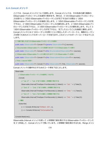 6.4. Concat メソッド

     ここでは、Concat メソッドについて説明します。Concat メソッドは、その名前の通り複数の
     IObservable<T>のシーケンスを直列で繋ぎます。例えば、3 つの IObservable<T>のシーケン
     スを渡すと 1 つ目の IObservable<T>のシーケンスが完了するまでの間は 1 つ目の
     IObservable<T>のシーケンスを後続に流します。1 つ目の IObservable<T>のシーケンスが完
     了すると、2 つ目の IObservable<T>のシーケンスの値を流します。2 つ目の IObservable<T>
     のシーケンスが完了すると、3 つ目の IObservable<T>のシーケンスの値を流します。そして 3
     つ目の IObservable<T>のシーケンスが完了すると、完了したということを後続に通知します。
     Concat メソッドには 2 つのシーケンスを繋ぐことに特化したオーバーロードと、複数のシーケン
     スを繋ぐためのメソッドのオーバーロードがあります。        このメソッドのオーバーロードを以下に示
     します。
      // 引数で渡した全ての IObservable<T>のシーケンスを繋ぐ

      public static IObservable<T> Concat<T>(params IObservable<T>[] sources);

      // IEnumerable<IObservable<T>>から取得できるすべての IObservable<T>を繋ぐ

      public static IObservable<T> Concat<T>(this IEnumerable<IObservable<T>> sources);

      // IObservable<IObservable<T>>から発行されるすべての IObservable<T>を繋ぐ

      public static IObservable<T> Concat<T>(this IObservable<IObservable<T>> sources);

      // first と second を繋ぐ

      public static IObservable<T> Concat<T>(this IObservable<T> first, IObservable<T> second);

     Concat メソッドの動作を示すためのコード例を下記に示します。
      Observable

         // IObservable<T>のシーケンスを直列につなげる

         .Concat(

             // "1st: 0" ～ "1st: 2"までの値を 1 秒間隔で発行する

             Observable.Interval(TimeSpan.FromSeconds(1)).Select(i => "1st: " + i).Take(3),

             // "2nd: 0" ～ "2nd: 2"までの値を 1 秒間隔で発行する

             Observable.Interval(TimeSpan.FromSeconds(1)).Select(i => "2nd: " + i).Take(3),

             // "3rd: 0" ～ "3rd: 2"までの値を 1 秒間隔で発行する

             Observable.Interval(TimeSpan.FromSeconds(1)).Select(i => "3rd: " + i).Take(3))

         // 購読

         .Subscribe(

             s => Console.WriteLine("OnNext: {0}", s),

             () => Console.WriteLine("OnCompleted"));



      Console.ReadLine();

     Observable.Interval メソッドを使って 1 秒間隔で値を発行する IObservable<T>のシーケンス
     を 3 つ作成して、Concat メソッドで繋いでいます。1 秒間隔で値を発行するため、Merge メソッ

                                                176
 