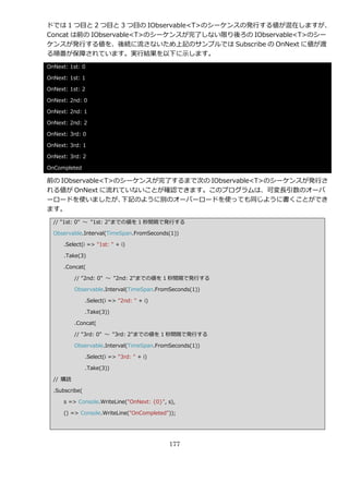ドでは 1 つ目と 2 つ目と 3 つ目の IObservable<T>のシーケンスの発行する値が混在しますが、
Concat は前の IObservable<T>のシーケンスが完了しない限り後ろの IObservable<T>のシー
ケンスが発行する値を、後続に流さないため上記のサンプルでは Subscribe の OnNext に値が渡
る順番が保障されています。実行結果を以下に示します。
OnNext: 1st: 0

OnNext: 1st: 1

OnNext: 1st: 2

OnNext: 2nd: 0

OnNext: 2nd: 1

OnNext: 2nd: 2

OnNext: 3rd: 0

OnNext: 3rd: 1

OnNext: 3rd: 2

OnCompleted

前の IObservable<T>のシーケンスが完了するまで次の IObservable<T>のシーケンスが発行さ
れる値が OnNext に流れていないことが確認できます。このプログラムは、可変長引数のオーバ
ーロードを使いましたが、      下記のように別のオーバーロードを使っても同じように書くことができ
ます。
  // "1st: 0" ～ "1st: 2"までの値を 1 秒間隔で発行する

  Observable.Interval(TimeSpan.FromSeconds(1))

      .Select(i => "1st: " + i)

      .Take(3)

      .Concat(

          // "2nd: 0" ～ "2nd: 2"までの値を 1 秒間隔で発行する

          Observable.Interval(TimeSpan.FromSeconds(1))

                .Select(i => "2nd: " + i)

                .Take(3))

          .Concat(

          // "3rd: 0" ～ "3rd: 2"までの値を 1 秒間隔で発行する

          Observable.Interval(TimeSpan.FromSeconds(1))

                .Select(i => "3rd: " + i)

                .Take(3))

  // 購読

  .Subscribe(

      s => Console.WriteLine("OnNext: {0}", s),

      () => Console.WriteLine("OnCompleted"));




                                            177
 