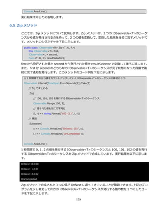 Console.ReadLine();

     実行結果は同じため省略します。

6.5. Zip メソッド

     ここでは、Zip メソッドについて説明します。Zip メソッドは、2 つの IObservable<T>のシーケ
     ンスから値が発行されるのを待って、2 つの値を変換して、変換した結果を後ろに流すメソッドで
     す。メソッドのシグネチャを下記に示します。
       public static IObservable<R> Zip<T, U, R>(
           this IObservable<T> first,
           IObservable<U> second,
           Func<T, U, R> resultSelector);

     first から発行された値と second から発行された値を resultSelector で変換して後ろに流します。
     また、first か second のどちらかの IObservable<T>のシーケンスが完了状態になった段階で後
     続に完了通知を発行します。このメソッドのコード例を下記に示します。
       // 1 秒間隔で 0 から値をカウントゕップしていく IObservable<T>のシーケンスの最初の 3 つ

       Observable.Interval(TimeSpan.FromSeconds(1)).Take(3)

          // Zip でまとめる

          .Zip(

              // 100, 101, 102 を発行する IObservable<T>のシーケンス

              Observable.Range(100, 3),

              // 渡された値を元に文字列化

              (l, r) => string.Format("{0}-{1}", l, r))

          // 購読

          .Subscribe(

              s => Console.WriteLine("OnNext: {0}", s),

              () => Console.WriteLine("OnCompleted"));



       Console.ReadLine();

     1 秒間隔で 0, 1, 2 の値を発行する IObservable<T>のシーケンスと 100, 101, 102 の値を発行
     する IObservable<T>のシーケンスを Zip メソッドで合成しています。実行結果を以下に示しま
     す。
     OnNext: 0-100

     OnNext: 1-101

     OnNext: 2-102

     OnCompleted

     Zip メソッドで合成された 3 つの値が OnNext に渡ってきていることが確認できます。上記のプロ
     グラムを少し変更して片方の IObservable<T>のシーケンスが発行する値の数を 1 つにしたコー
     ドを下記に示します。

                                                    178
 