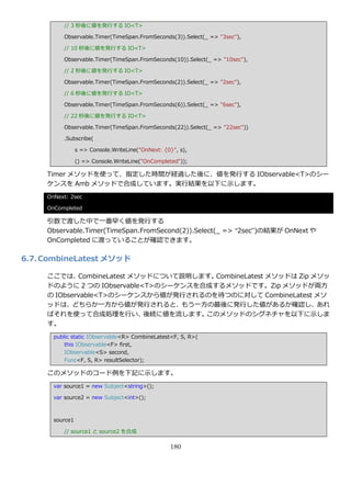 // 3 秒後に値を発行する IO<T>

          Observable.Timer(TimeSpan.FromSeconds(3)).Select(_ => "3sec"),

          // 10 秒後に値を発行する IO<T>

          Observable.Timer(TimeSpan.FromSeconds(10)).Select(_ => "10sec"),

          // 2 秒後に値を発行する IO<T>

          Observable.Timer(TimeSpan.FromSeconds(2)).Select(_ => "2sec"),

          // 6 秒後に値を発行する IO<T>

          Observable.Timer(TimeSpan.FromSeconds(6)).Select(_ => "6sec"),

          // 22 秒後に値を発行する IO<T>

          Observable.Timer(TimeSpan.FromSeconds(22)).Select(_ => "22sec"))

          .Subscribe(

                 s => Console.WriteLine("OnNext: {0}", s),

                 () => Console.WriteLine("OnCompleted"));

     Timer メソッドを使って、指定した時間が経過した後に、値を発行する IObservable<T>のシー
     ケンスを Amb メソッドで合成しています。実行結果を以下に示します。
     OnNext: 2sec

     OnCompleted

     引数で渡した中で一番早く値を発行する
     Observable.Timer(TimeSpan.FromSecond(2)).Select(_ => “2sec”)の結果が OnNext や
     OnCompleted に渡っていることが確認できます。

6.7. CombineLatest メソッド

     ここでは、   CombineLatest メソッドについて説明します。CombineLatest メソッドは Zip メソッ
     ドのように 2 つの IObservable<T>のシーケンスを合成するメソッドです。Zip メソッドが両方
     の IObservable<T>のシーケンスから値が発行されるのを待つのに対して CombineLatest メソ
     ッドは、どちらか一方から値が発行されると、もう一方の最後に発行した値があるか確認し、あれ
     ばそれを使って合成処理を行い、          後続に値を流します。このメソッドのシグネチャを以下に示しま
     す。
       public static IObservable<R> CombineLatest<F, S, R>(
           this IObservable<F> first,
           IObservable<S> second,
           Func<F, S, R> resultSelector);

     このメソッドのコード例を下記に示します。
       var source1 = new Subject<string>();

       var source2 = new Subject<int>();



       source1

          // source1 と source2 を合成

                                                   180
 