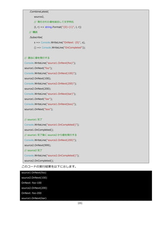 .CombineLatest(

         source2,

         // 発行された値を結合して文字列化

         (l, r) => string.Format("{0}-{1}", l, r))

     // 購読

     .Subscribe(

         s => Console.WriteLine("OnNext: {0}", s),

         () => Console.WriteLine("OnCompleted"));



  // 適当に値を発行する

  Console.WriteLine("source1.OnNext(foo)");

  source1.OnNext("foo");

  Console.WriteLine("source2.OnNext(100)");

  source2.OnNext(100);

  Console.WriteLine("source2.OnNext(200)");

  source2.OnNext(200);

  Console.WriteLine("source1.OnNext(bar)");

  source1.OnNext("bar");

  Console.WriteLine("source1.OnNext(boo)");

  source1.OnNext("boo");



  // source1 完了

  Console.WriteLine("source1.OnCompleted()");

  source1.OnCompleted();

  // source1 完了後に source2 から値を発行する

  Console.WriteLine("source2.OnNext(200)");

  source2.OnNext(999);

  // source2 完了

  Console.WriteLine("source2.OnCompleted()");

  source2.OnCompleted();

このコードの実行結果を以下に示します。
source1.OnNext(foo)

source2.OnNext(100)

OnNext: foo-100

source2.OnNext(200)

OnNext: foo-200

source1.OnNext(bar)

                                              181
 