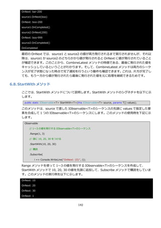 OnNext: bar-200

     source1.OnNext(boo)

     OnNext: boo-200

     source1.OnCompleted()

     source2.OnNext(200)

     OnNext: boo-999

     source2.OnCompleted()

     OnCompleted

     最初の OnNext では、source1 と source2 の値が両方発行されるまで実行されませんが、それ以
     降は、source1 か source2 のどちらかから値が発行されると OnNext に値が発行されていること
     が確認できます。このことから、CombineLatest メソッドの特徴である、最後に発行された値を
     キャッシュしているということがわかります。そして、CombineLatest メソッドは両方のシーケ
     ンスが完了状態になった時点で完了通知を行うという動作も確認できます。            これは、片方が完了し
     ても、もう一方から値が発行されたら最後に発行された値を元に処理を継続できるためです。

6.8. StartWith メソッド

     ここでは、StartWith メソッドについて説明します。StartWith メソッドのシグネチャを以下に示
     します。
       public static IObservable<T> StartWith<T>(this IObservable<T> source, params T[] values);

     このメソッドは、source で渡した IObservable<T>のシーケンスの先頭に values で指定した要
     素を合成して 1 つの IObservable<T>のシーケンスにします。このメソッドの使用例を下記に示
     します。
       Observable

          // 1～3 の値を発行する IObservable<T>のシーケンス

          .Range(1, 3)

          // 頭に 10, 20, 30 をつける

          .StartWith(10, 20, 30)

          // 購読

          .Subscribe(

                 i => Console.WriteLine("OnNext: {0}", i));

     Range メソッドを使って 1～3 の値を発行する IObservable<T>のシーケンスを作成して、
     StartWith メソッドで 10, 20, 30 の値を先頭に追加して、Subscribe メソッドで購読をしていま
     す。このメソッドの実行例を以下に示します。
     OnNext: 10

     OnNext: 20

     OnNext: 30

     OnNext: 1


                                                    182
 