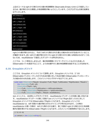 上記のコードは right から発行された値の有効期間を Observable.Empty<Unit>()で指定してい
     るため、値が発行された瞬間しか有効期間が無いようにしています。          このプログラムの実行結果を
     以下に示します。
     left.OnNext(1)

     right.OnNext(10)

     Left: 1, Right: 10

     right.OnNext(100)

     Left: 1, Right: 100

     left.OnNext(2)

     right.OnNext(1000)

     Left: 1, Right: 1000

     Left: 2, Right: 1000

     left.OnCompleted()

     right.OnCompleted()

     OnCompleted

     right から値が発行されると、今まで left から発行された値との組み合わせが生成されていること
     が確認できます。   逆に left から値が発行されても right から発行された値には有効なものが 1 つも
     ないため、resultSelector で指定したデリゲートは呼ばれません。

     ここでは、コード例を示しませんが、値の有効期限にタ゗マーや゗ベントなどから生成した
     IObservable<T>を指定することで、よりきめ細やかに値の有効期限を指定することが出来ます。

6.10. GroupJoin メソッド

     ここでは、GroupJoin メソッドについて説明します。GroupJoin メソッドは、2 つの
     IObservable<T>のシーケンスのうち左辺の値に対して右辺の値の IObservable<T>のシーケン
     スの組み合わせを合成します。このメソッドのシグネチャを以下に示します。
       public static IObservable<TResult> GroupJoin<TLeft, TRight, TLeftDuration, TRightDuration, TResult>(
           this IObservable<TLeft> left,
           IObservable<TRight> right,
           Func<TLeft, IObservable<TLeftDuration>> leftDurationSelector,
           Func<TRight, IObservable<TRightDuration>> rightDurationSelector,
           Func<TLeft, IObservable<TRight>, TResult> resultSelector);

     Join メソッドと、ほぼ同じシグネチャですが、resultSelector デリゲートの引数に違いがありま
     す。resultSelector デリゲートの第二引数が Join メソッドでは TRight 型だったのに対して
     GroupJoin メソッドでは IObservable<TRight>になります。GroupJoin メソッドの
     resultSelector は、left 引数から値が発行されたタ゗ミングで呼び出されます。この時の
     resultSelector の第一引数が、left から発行される値で、第二引数が right から発行された有効期
     限内の値を発行する IObservable<TRight>になります。     このメソッドの使用例を下記に示します。
       // センサー名

       var sensors = new Subject<string>();


                                                  186
 