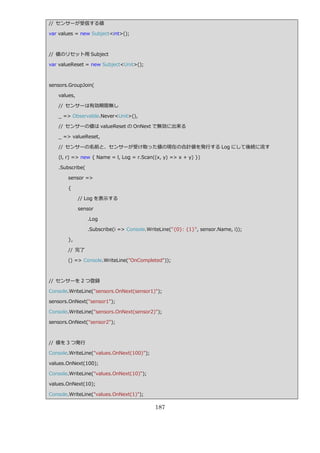 // センサーが受信する値

var values = new Subject<int>();



// 値のリセット用 Subject

var valueReset = new Subject<Unit>();



sensors.GroupJoin(

   values,

   // センサーは有効期限無し

   _ => Observable.Never<Unit>(),

   // センサーの値は valueReset の OnNext で無効に出来る

   _ => valueReset,

   // センサーの名前と、センサーが受け取った値の現在の合計値を発行する Log にして後続に流す

   (l, r) => new { Name = l, Log = r.Scan((x, y) => x + y) })

   .Subscribe(

       sensor =>

       {

             // Log を表示する

             sensor

                 .Log

                 .Subscribe(i => Console.WriteLine("{0}: {1}", sensor.Name, i));

       },

       // 完了

       () => Console.WriteLine("OnCompleted"));



// センサーを 2 つ登録

Console.WriteLine("sensors.OnNext(sensor1)");

sensors.OnNext("sensor1");

Console.WriteLine("sensors.OnNext(sensor2)");

sensors.OnNext("sensor2");



// 値を 3 つ発行

Console.WriteLine("values.OnNext(100)");

values.OnNext(100);

Console.WriteLine("values.OnNext(10)");

values.OnNext(10);

Console.WriteLine("values.OnNext(1)");

                                            187
 