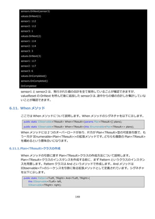 sensors.OnNext(sensor3)

      values.OnNext(1)

      sensor1: 112

      sensor2: 112

      sensor3: 1

      values.OnNext(2)

      sensor1: 114

      sensor2: 114

      sensor3: 3

      values.OnNext(3)

      sensor1: 117

      sensor2: 117

      sensor3: 6

      values.OnCompleted()

      sensors.OnCompleted()

      OnCompleted

      sensor1 と sensor2 は、発行された値の合計を全て保持していることが確認できますが、
      valueReset の OnNext を呼んだ後に追加した sensor3 は、途中からの値の合計しか集計していな
      いことが確認できます。

6.11. When メソッド

      ここでは When メソッドについて説明します。When メソッドのシグネチャを以下に示します。
        public static IObservable<TResult> When<TResult>(params Plan<TResult>[] plans);

        public static IObservable<TResult> When<TResult>(this IEnumerable<Plan<TResult>> plans);

      When メソッドには 2 つのオーバーロードがあり、片方が Plan<TResult>型の可変長引数で、も
      う一方が IEnumerable<Plan<TResult>>の拡張メソッドです。どちらも複数の Plan<TResult>
      を纏めるという意味合いになります。

6.11.1. Plan<TResult>クラスの作成

      When メソッドの引数に渡す Plan<TResult>クラスの作成方法について説明します。
      Plan<TResult>クラスの゗ンスタンスを作成する前に、まず Pattern というクラスの゗ンスタン
      スを用意します。Pattern クラスは And というメソッドで作成します。And メソッドは
      IObservable<T>のシーケンスを引数に取る拡張メソッドとして定義されています。シグネチャ
      を以下に示します。
        public static Pattern<TLeft, TRight> And<TLeft, TRight>(
            this IObservable<TLeft> left,
            IObservable<TRight> right);




                                                   189
 