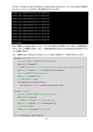 のため、この Plan<string>から生成した IObservable<string>のシーケンスは 10 個しか値を発
行しないということになります。実行結果を以下に示します。
OnNext: plan1 0@2012/02/22 23:47:09 +09:00 100

OnNext: plan1 1@2012/02/22 23:47:10 +09:00 101

OnNext: plan1 2@2012/02/22 23:47:11 +09:00 102

OnNext: plan1 3@2012/02/22 23:47:12 +09:00 103

OnNext: plan1 4@2012/02/22 23:47:13 +09:00 104

OnNext: plan1 5@2012/02/22 23:47:14 +09:00 105

OnNext: plan1 6@2012/02/22 23:47:15 +09:00 106

OnNext: plan1 7@2012/02/22 23:47:16 +09:00 107

OnNext: plan1 8@2012/02/22 23:47:17 +09:00 108

OnNext: plan1 9@2012/02/22 23:47:18 +09:00 109

OnCompleted

And で連結した IObservable<T>のシーケンスから発行された値を Then で加工した結果が表示
されていることが確認できます。また、10 個の値が発行されたら OnCompleted が呼ばれている
ことも確認できます。

次に、複数の Plan<TResult>を When メソッドに渡した場合のコード例を下記に示します。
  var plan1 = Observable

     // plan1 という文字列を 10 個発行する IObservable<string>

     .Return("plan1").Repeat(10)

     // 1 秒間隔で 0 からのカウントゕップにタ゗ムスタンプをつける IObservable<Timestamped<long>>

     .And(Observable.Interval(TimeSpan.FromSeconds(1)).Timestamp())

     // 100～110 の値を発行する IObservable<int>

     .And(Observable.Range(100, 10))

     // 3 つの値を文字列として纏める

     .Then((planName, timestamped, value) =>

         string.Format("{0} {1} {2}", planName, timestamped, value));



  var plan2 = Observable

     // plan2 という文字列を 20 個発行する IObservable<string>

     .Return("plan2").Repeat(20)

     // 0.5s 間隔で 0 から値を発行していく IObservable<long>

     .And(Observable.Interval(TimeSpan.FromSeconds(0.5)))

     // Then で文字列に纏める

     .Then((s, l) => string.Format("{0} {1}", s, l));



  Observable.When(plan1, plan2).Subscribe(

                                              191
 