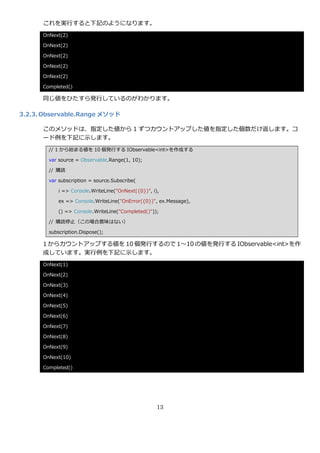 これを実行すると下記のようになります。
      OnNext(2)

      OnNext(2)

      OnNext(2)

      OnNext(2)

      OnNext(2)

      Completed()

      同じ値をひたすら発行しているのがわかります。

3.2.3. Observable.Range メソッド

      このメソッドは、指定した値から 1 ずつカウントゕップした値を指定した個数だけ返します。コ
      ード例を下記に示します。
        // 1 から始まる値を 10 個発行する IObservable<int>を作成する

        var source = Observable.Range(1, 10);

        // 購読

        var subscription = source.Subscribe(

            i => Console.WriteLine("OnNext({0})", i),

            ex => Console.WriteLine("OnError({0})", ex.Message),

            () => Console.WriteLine("Completed()"));

        // 購読停止（この場合意味はない）

        subscription.Dispose();

      1 からカウントゕップする値を 10 個発行するので 1～10 の値を発行する IObservable<int>を作
      成しています。実行例を下記に示します。
      OnNext(1)

      OnNext(2)

      OnNext(3)

      OnNext(4)

      OnNext(5)

      OnNext(6)

      OnNext(7)

      OnNext(8)

      OnNext(9)

      OnNext(10)

      Completed()




                                                    13
 