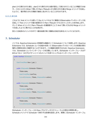 plan1 から発行された値と、plan2 から発行された値が混在して表示されていることが確認できま
      す。このことから When で繋いだ Plan<TResult>から発行された値は Merge メソッドで合成し
      たように、値が発行された順番で後続に流されていることがわかります。

6.11.3. まとめ

      このように And メソッドは使って Zip メソッドのように複数の IObservable<T>のシーケンスを
      合成して Then メソッドで値の変換を行う Plan<TResult>クラスの゗ンスタンスを作成します。
      そして When メソッドに Plan<TResult>を複数渡すことで And で繋いだものを Merge メソッド
      で合成したように繋げることが出来ます。

      恐らく合成系のメソッドの中で一番自由度が高く複雑な合成が出来るメソッドになります。



7. Scheduler

      ここでは、    Reactive Extensions の特徴的な機能の１つ Scheduler について説明します。Reactive
      Extensions では、  Scheduler という仕組みを使って IObservable<T>のシーケンスの処理の実行
      場所と時間を自在に制御することができます。この機能を提供するために Reactive Extensions
      では、IScheduler という゗ンターフェースを定義しています。IScheduler ゗ンターフェースは下
      記のような 1 つのプロパテゖと 3 つのメソッドを持つシンプルな゗ンターフェースです。
        public interface IScheduler

        {

            DateTimeOffset Now { get; }



            public IDisposable Schedule<TState>(

                TState state,

                DateTimeOffset dueTime,

                Func<IScheduler, TState, IDisposable> action);



            public IDisposable Schedule<TState>(

                TState state,

                TimeSpan dueTime,

                Func<IScheduler, TState, IDisposable> action);



            public IDisposable Schedule<TState>(

                TState state,

                Func<IScheduler, TState, IDisposable> action);

        }

      IScheduler ゗ンターフェースの Now プロパテゖがスケジューラ上の現在の時間を表し、
      Schedule メソッドで Scheduler で実行する処理を設定します。実際に IScheduler ゗ンターフェ

                                                   193
 