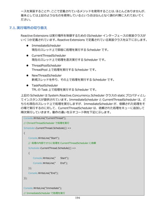 ースを実装することや、ここで定義されているメソッドを使用することは、ほとんどありませんが、
    基本としては上記のようなものを使用しているという点はなんとなく頭の片隅に入れておいてく
    ださい。

7.1. 実行場所の切り替え

    Reactive Extensions は実行場所を制御するための IScheduler ゗ンターフェースの実装クラスが
    いくつか定義されています。          Reactive Extensions で定義されている実装クラスを以下に示します。

              ImmediateScheduler
               現在のスレッド上で即座に処理を実行する Scheduler です。

              CurrentThreadScheduler
               現在のスレッド上で処理を逐次実行する Scheduler です。
              ThreadPoolScheduler
               ThreadPool 上で処理を実行する Scheduler です。

              NewThreadScheduler
               新規スレッドを作り、その上で処理を実行する Scheduler です。

              TaskPoolScheduler
               TPL の Task 上で処理を実行する Scheduler です。
    上記の Scheduler は System.Reactive.Concurrency.Scheduler クラスの static プロパテゖとし
    て゗ンスタンスが提供されています。ImmediateScheduler と CurrentThreadScheduler は、ど
    ちらも現在のスレッド上で処理を実行しますが、ImmediateScheduler が、依頼された処理をそ
    の場で実行するのに対して、CurrentThreadScheduler は、依頼された処理をキューに追加して
    順次実行していきます。動作の違いを示すコード例を下記に示します。
     Console.WriteLine("CurrentThread");

     // ChrrentThreadScheduler で処理を実行

     Scheduler.CurrentThread.Schedule(() =>

     {

           Console.WriteLine("Start");

           // 処理の内部でさらに処理を CurrentThreadScheduler に依頼

           Scheduler.CurrentThread.Schedule(() =>

           {

                 Console.WriteLine("     Start");

                 Console.WriteLine("     End");

           });

           Console.WriteLine("End");

     });



     Console.WriteLine("Immediate");

     // ImmediateScheduler で処理を実行

                                                    194
 