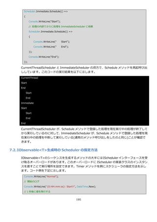 Scheduler.Immediate.Schedule(() =>

       {

             Console.WriteLine("Start");

             // 処理の内部でさらに処理を ImmediateScheduler に依頼

             Scheduler.Immediate.Schedule(() =>

             {

                   Console.WriteLine("     Start");

                   Console.WriteLine("     End");

             });

             Console.WriteLine("End");

       });

     CurrentThreadScheduler と ImmediateScheduler の双方で、Schedule メソッドを再起呼び出
     ししています。このコードの実行結果を以下に示します。
     CurrentThread

     Start

     End

           Start

           End

     Immediate

     Start

           Start

           End

     End

     CurrentThreadScheduler が、Schedule メソッドで登録した処理を現在実行中の処理が終了して
     から実行しているのに対して、           ImmediateScheduler が、Schedule メソッドで登録した処理を現
     在実行中の処理を中断して実行している(通常のメソッド呼び出しをしたのと同じ)ことが確認で
     きます。

7.2. IObservable<T>生成時の Scheduler の指定方法

     IObservable<T>のシーケンスを生成するメソッドの大半には IScheduler ゗ンターフェースを受
     け取るオーバーロードがあります。このオーバーロードに IScheduler の実装クラスの゗ンスタン
     スを渡すことで実行場所を設定できます。Timer メソッドを例にスケジューラの指定方法を示し
     ます。コード例を下記に示します。
       Console.WriteLine("Normal");

       // 開始のログ

       Console.WriteLine("{0:HH:mm:ss}: Start!!", DateTime.Now);

       // 1 秒後に値を発行する


                                                      195
 