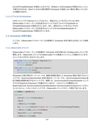 CurrentThreadScheduler を指定したほうでは、OnNext と OnCompleted が現在のスレッド上
      で実行されるため、Start!!と End!!の実行順序が Scheduler を指定しない場合と異なっているこ
      とが確認できます。

7.2.1. デフォルトの Scheduler

      Timer メソッドや Interval メソッドのように、現在のスレッドをブロックしない形の
      IObservable<T>のシーケンスを生成するメソッドではデフォルトの Scheduler は
      ThreadPoolScheduler が指定されています。また、現在のスレッドをブロックする
      IObservable<T>のシーケンスを生成するメソッドでは ImmediateScheduler や
      CurrentThreadScheduler が指定されています。

7.3. Scheduler の切り替え

      ここでは、IObservable<T>のシーケンスの処理中に Scheduler を切り替える方法について説明
      します。

7.3.1. ObserveOn メソッド

      IObservable<T>のシーケンスの処理中に Scheduler を切り替えるには ObserveOn メソッドを
      使用します。ObserveOn メソッドは IObservable<T>の拡張メソッドとして定義されています。
      メソッドのシグネチャを以下に示します。
       public static IObservable<TSource> ObserveOn<T>(
           this IObservable<T> source,
           IScheduler scheduler);

       public static IObservable<T> ObserveOn<TSource>(
           this IObservable<T> source,
           SynchronizationContext context);

      IScheduler を受け取るオーバーロードは、後続の処理を指定した Scheduler 経由で実行するメソ
      ッドです。SynchronizationContext を受け取るオーバーロードは、SynchronizationContext 経
      由で後続の処理を実行するメソッドです。実際には、SynchronizationContextScheduler という
      クラスが Reactive Extensions で定義されているので、このメソッドの意味合いは、
      ObserveOn(new SynchronizationContextScheduler(<SynchronizationContext の゗ンスタン
      ス>))へのショートカットのメソッドです。ObserveOn メソッドのコード例を下記に示します。
       // 1 秒間隔で 3 つ値を発行する

       Observable

          .Interval(TimeSpan.FromSeconds(1))

          .Take(3)

          // 現在のスレッド ID を表示

          .Do(_ => Console.WriteLine("ThreadId: {0}", Thread.CurrentThread.ManagedThreadId))

          // 実行スレッドを新しいスレッドに切り替える

          .ObserveOn(Scheduler.NewThread)

          // 現在のスレッド ID を表示

                                               197
 