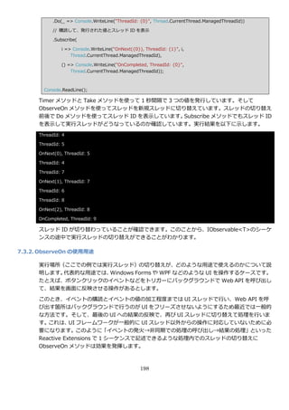.Do(_ => Console.WriteLine("ThreadId: {0}", Thread.CurrentThread.ManagedThreadId))

            // 購読して、発行された値とスレッド ID を表示

            .Subscribe(

               i => Console.WriteLine("OnNext({0}), ThreadId: {1}", i,
                   Thread.CurrentThread.ManagedThreadId),

               () => Console.WriteLine("OnCompleted, ThreadId: {0}",
                   Thread.CurrentThread.ManagedThreadId));



        Console.ReadLine();

      Timer メソッドと Take メソッドを使って 1 秒間隔で 3 つの値を発行しています。そして
      ObserveOn メソッドを使ってスレッドを新規スレッドに切り替えています。スレッドの切り替え
      前後で Do メソッドを使ってスレッド ID を表示しています。     Subscribe メソッドでもスレッド ID
      を表示して実行スレッドがどうなっているのか確認しています。実行結果を以下に示します。
      ThreadId: 4

      ThreadId: 5

      OnNext(0), ThreadId: 5

      ThreadId: 4

      ThreadId: 7

      OnNext(1), ThreadId: 7

      ThreadId: 6

      ThreadId: 8

      OnNext(2), ThreadId: 8

      OnCompleted, ThreadId: 9

      スレッド ID が切り替わっていることが確認できます。このことから、IObservable<T>のシーケ
      ンスの途中で実行スレッドの切り替えができることがわかります。

7.3.2. ObserveOn の使用用途

      実行場所（ここでの例では実行スレッド）の切り替えが、どのような用途で使えるのかについて説
      明します。代表的な用途では、Windows Forms や WPF などのような UI を操作するケースです。
      たとえば、ボタンクリックの゗ベントなどをトリガーにバックグラウンドで Web API を呼び出し
      て、結果を画面に反映させる操作があるとします。
      このとき、゗ベントの購読と゗ベントの値の加工程度までは UI スレッドで行い、Web API を呼
      び出す箇所はバックグラウンドで行うのが UI をフリーズさせないようにするため最近では一般的
      な方法です。そして、最後の UI への結果の反映で、再び UI スレッドに切り替えて処理を行いま
      す。 これは、 フレームワークが一般的に UI スレッド以外からの操作に対応していないために必
                 UI
      要になります。このように「゗ベントの発火→非同期での処理の呼び出し→結果の処理」といった
      Reactive Extensions で 1 シーケンスで記述できるような処理内でのスレッドの切り替えに
      ObserveOn メソッドは効果を発揮します。



                                                  198
 